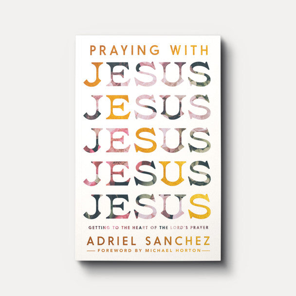 Praying with Jesus: Getting to the Heart of the Lord's Prayer - Adriel Sanchez